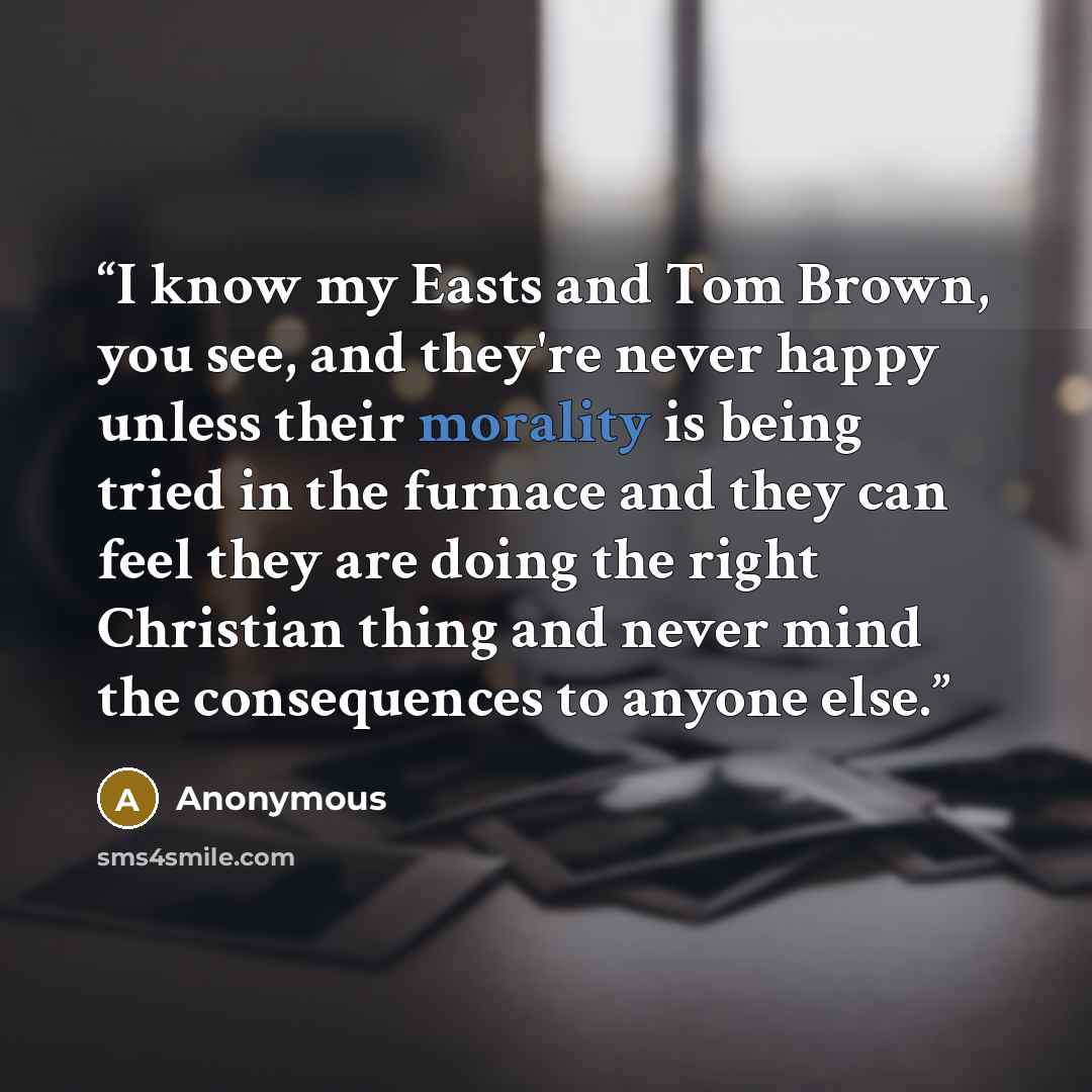 “I know my Easts and Tom Brown, you see, and they're never happy unless their morality is being tried in the furnace and they can feel they are doing the right Christian thing and never mind the consequences to anyone else.” quote by Anonymous