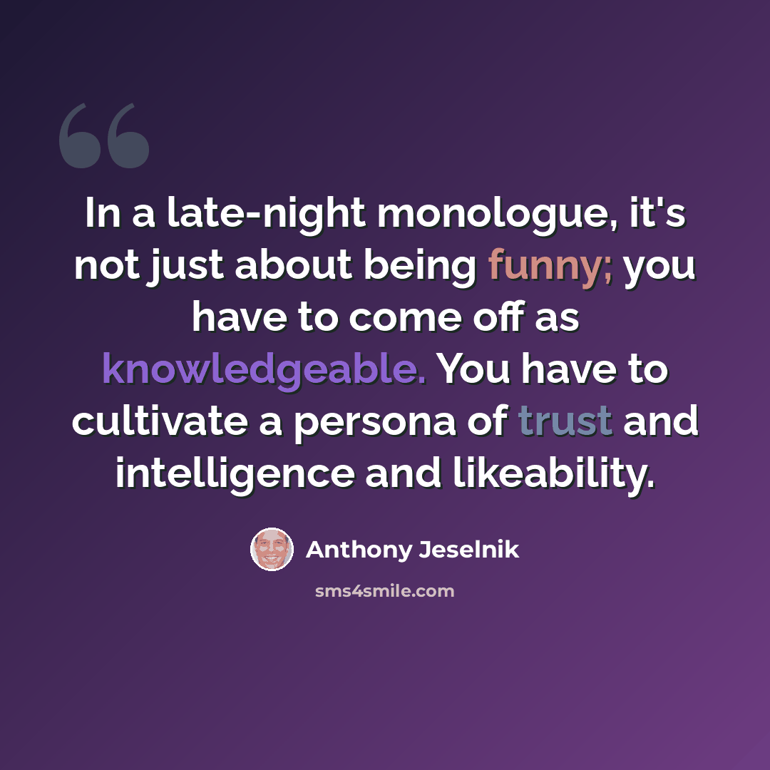 “In a late-night monologue, it's not just about being funny; you have to come off as knowledgeable. You have to cultivate a persona of trust and intelligence and likeability.” quote by Anthony Jeselnik