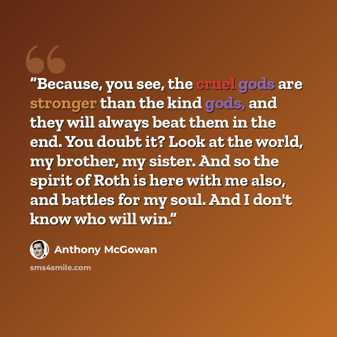 “Because, you see, the cruel gods are stronger than the kind gods, and they will always beat them in the end. You doubt it? Look at the world, my brother, my sister. And so the spirit of Roth is here with me also, and battles for my soul. And I don't know who will win.” quote by Anthony McGowan