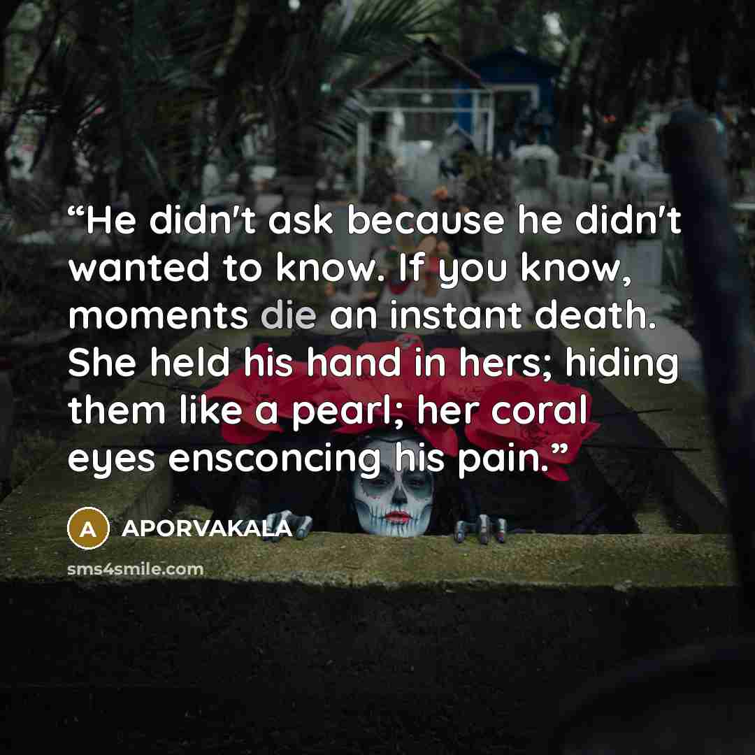 “He didn't ask because he didn't wanted to know. If you know, moments die an instant death. She held his hand in hers; hiding them like a pearl; her coral eyes ensconcing his pain.” quote by APORVAKALA