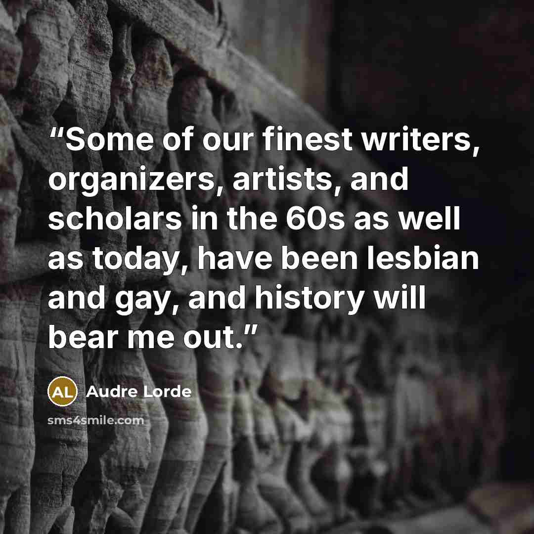 “Some of our finest writers, organizers, artists, and scholars in the 60s as well as today, have been lesbian and gay, and history will bear me out.” quote by Audre Lorde
