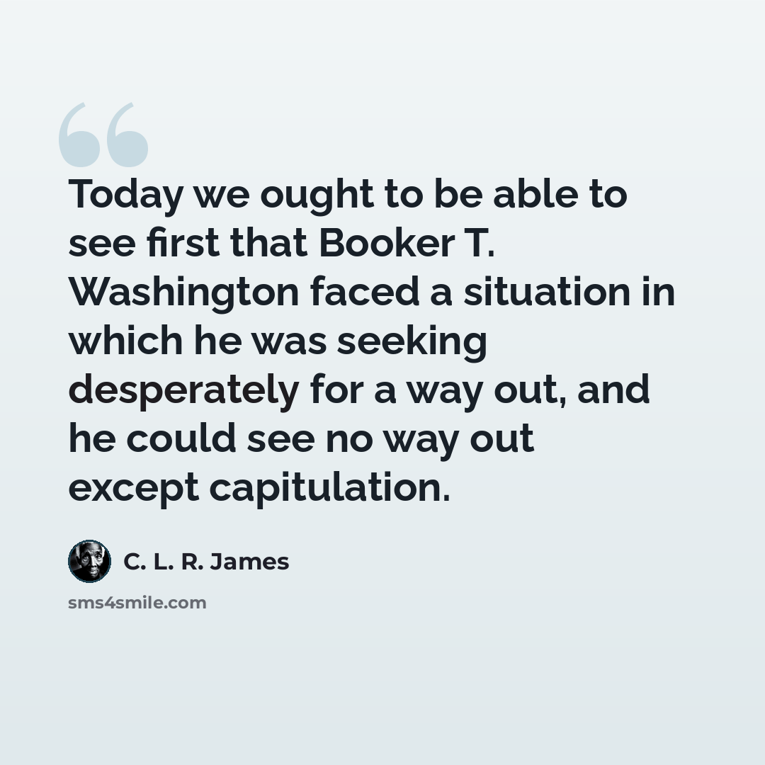 “Today we ought to be able to see first that Booker T. Washington faced a situation in which he was seeking desperately for a way out, and he could see no way out except capitulation.” quote by C. L. R. James