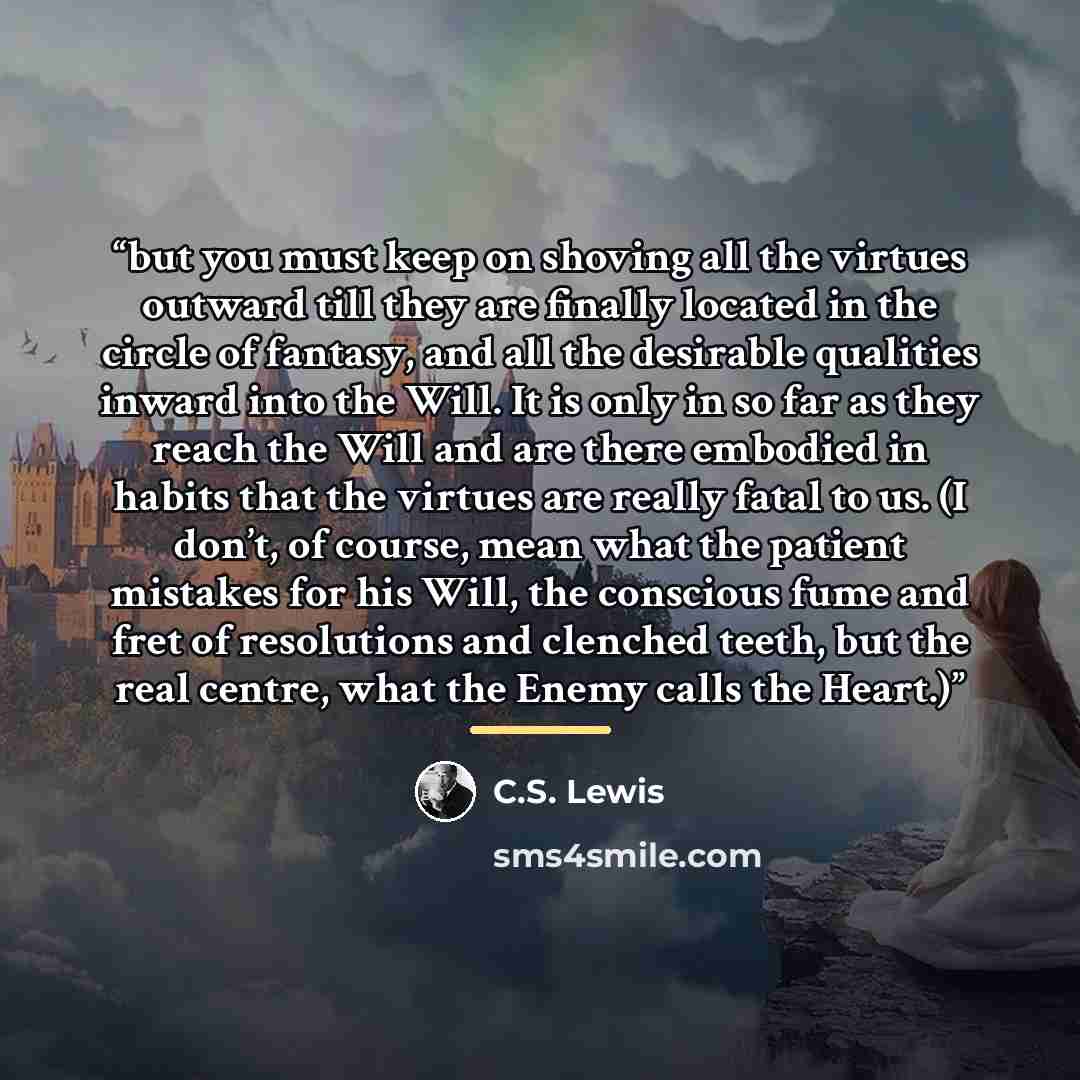 “but you must keep on shoving all the virtues outward till they are finally located in the circle of fantasy, and all the desirable qualities inward into the Will. It is only in so far as they reach the Will and are there embodied in habits that the virtues are really fatal to us. (I don’t, of…” quote by C.S. Lewis