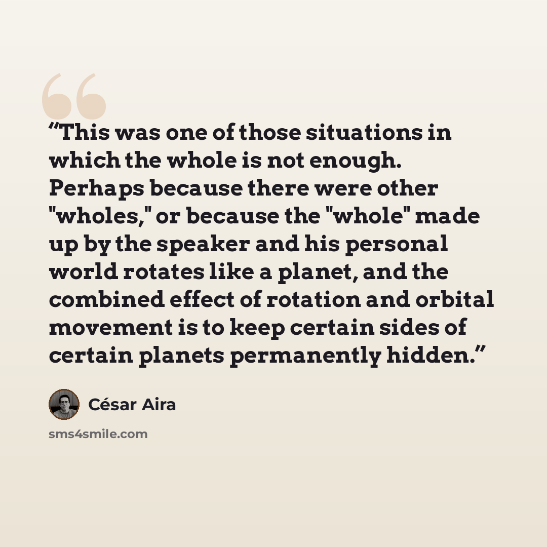 “This was one of those situations in which the whole is not enough. Perhaps because there were other "wholes," or because the "whole" made up by the speaker and his personal world rotates like a planet, and the combined effect of rotation and orbital movement is to keep certain sides of certain…” quote by César Aira