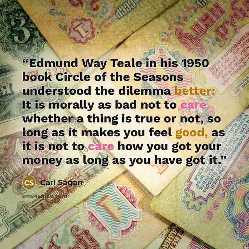 “Edmund Way Teale in his 1950 book Circle of the Seasons understood the dilemma better: It is morally as bad not to care whether a thing is true or not, so long as it makes you feel good, as it is not to care how you got your money as long as you have got it.” quote by Carl Sagan