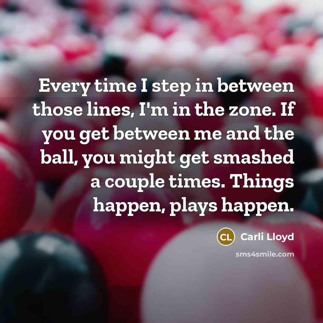 “Every time I step in between those lines, I'm in the zone. If you get between me and the ball, you might get smashed a couple times. Things happen, plays happen.” quote by Carli Lloyd