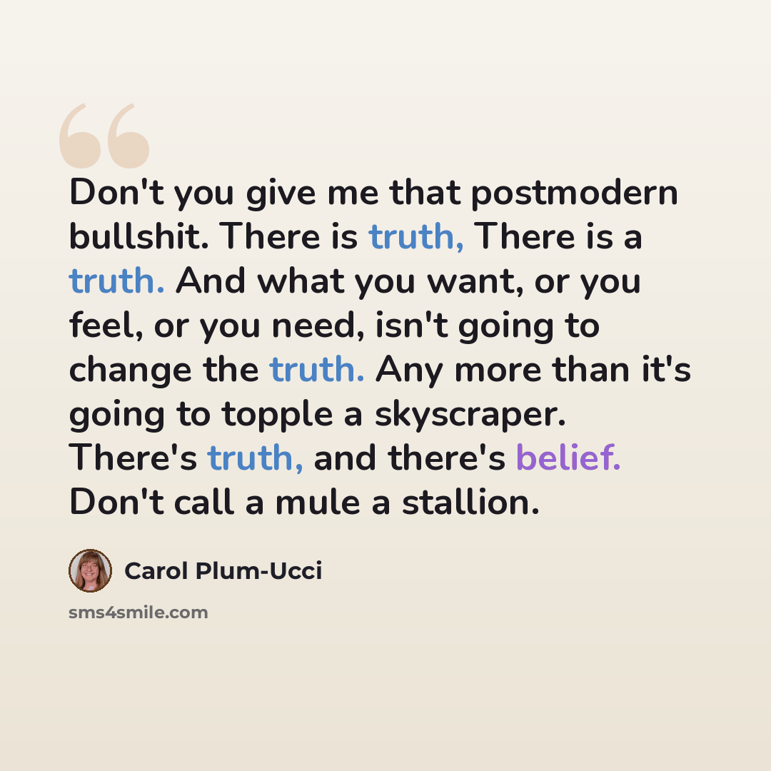 “Don't you give me that postmodern bullshit. There is truth, There is a truth. And what you want, or you feel, or you need, isn't going to change the truth. Any more than it's going to topple a skyscraper. There's truth, and there's belief. Don't call a mule a stallion.” quote by Carol Plum-Ucci