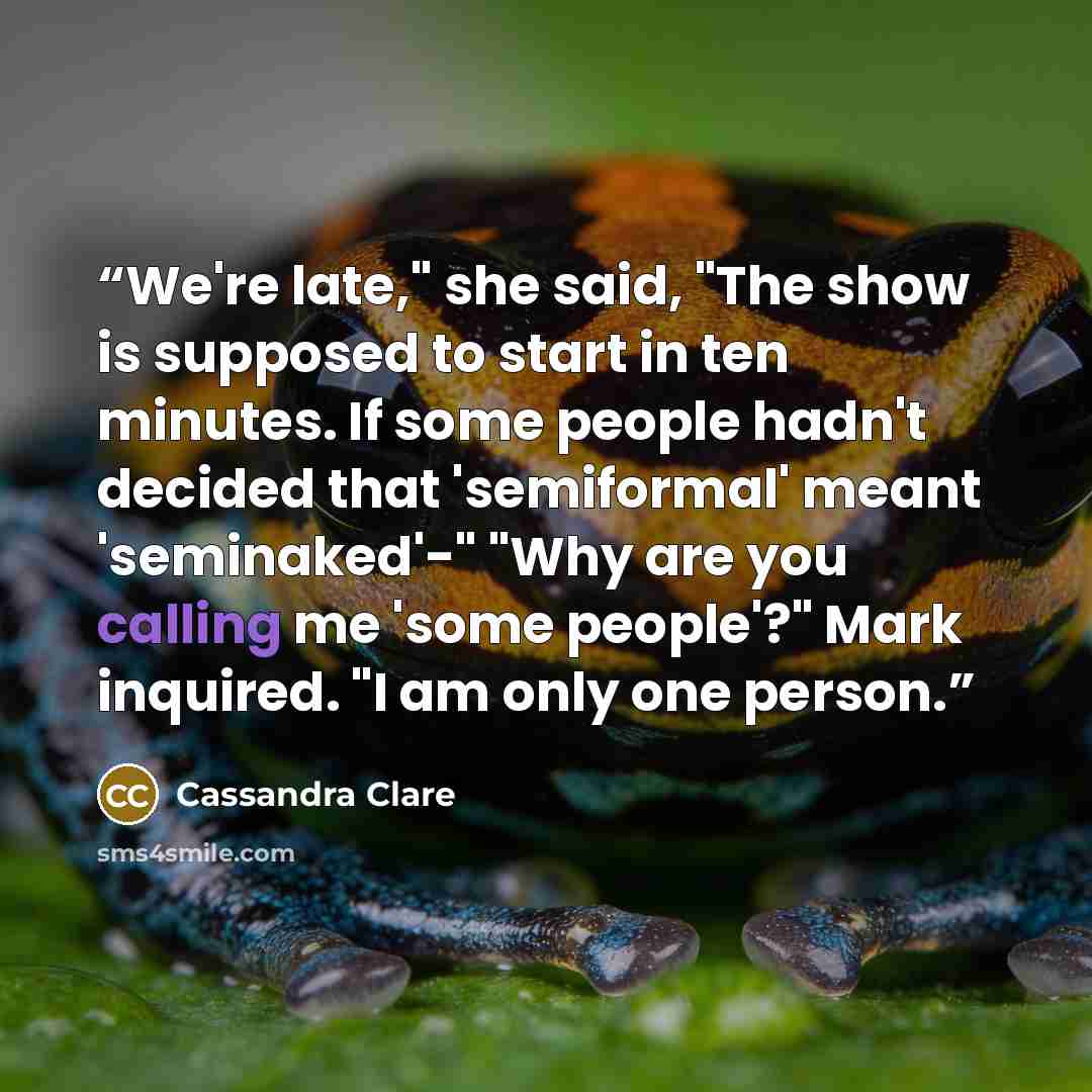 “We're late," she said, "The show is supposed to start in ten minutes. If some people hadn't decided that 'semiformal' meant 'seminaked'-" "Why are you calling me 'some people'?" Mark inquired. "I am only one person.” quote by Cassandra Clare