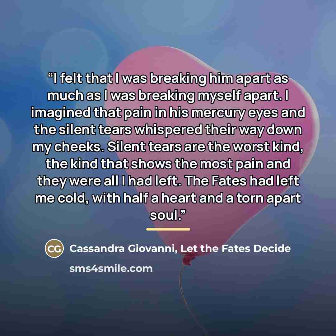 “I felt that I was breaking him apart as much as I was breaking myself apart. I imagined that pain in his mercury eyes and the silent tears whispered their way down my cheeks. Silent tears are the worst kind, the kind that shows the most pain and they were all I had left. The Fates had left me…” quote by Cassandra Giovanni, Let the Fates Decide