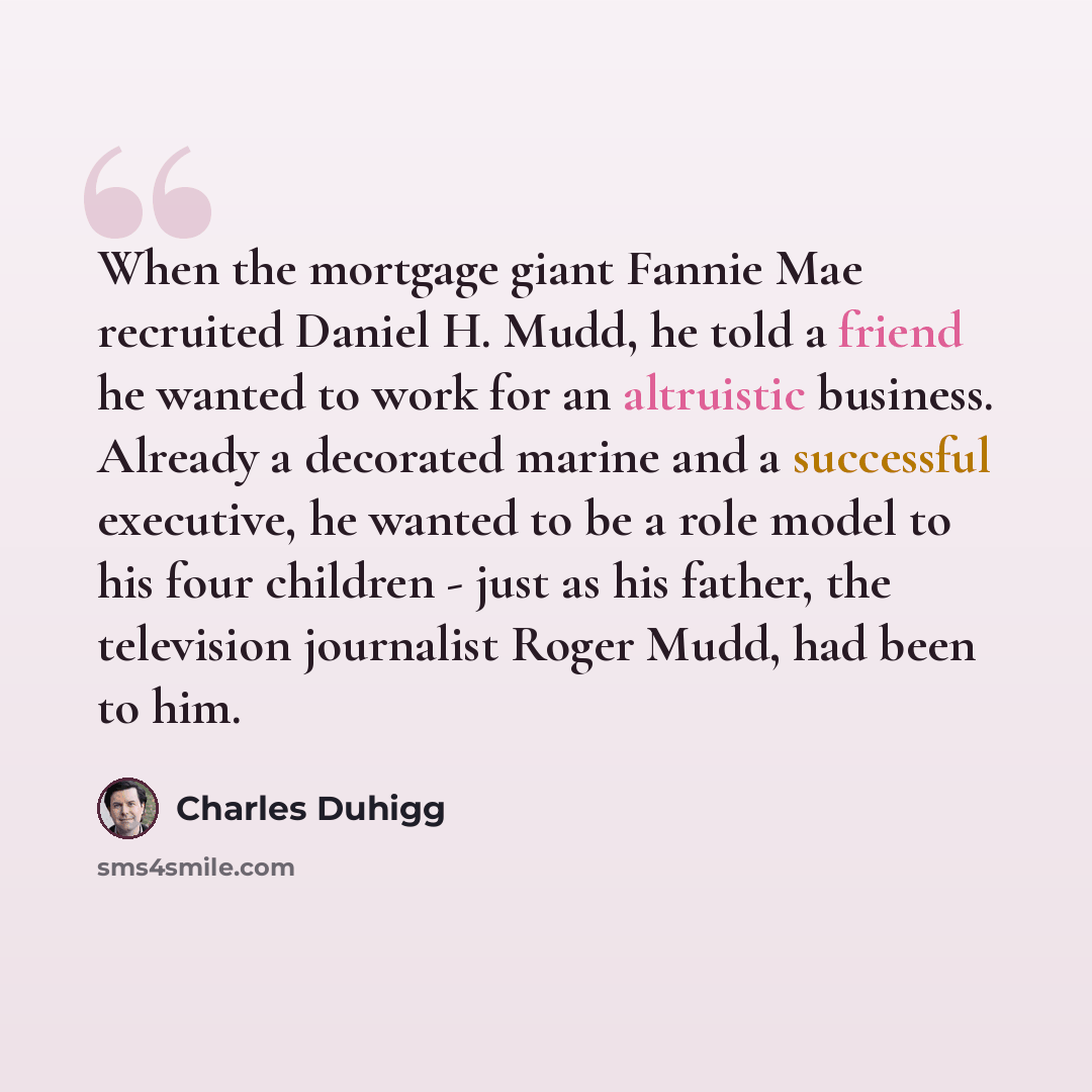 “When the mortgage giant Fannie Mae recruited Daniel H. Mudd, he told a friend he wanted to work for an altruistic business. Already a decorated marine and a successful executive, he wanted to be a role model to his four children - just as his father, the television journalist Roger Mudd, had been…” quote by Charles Duhigg