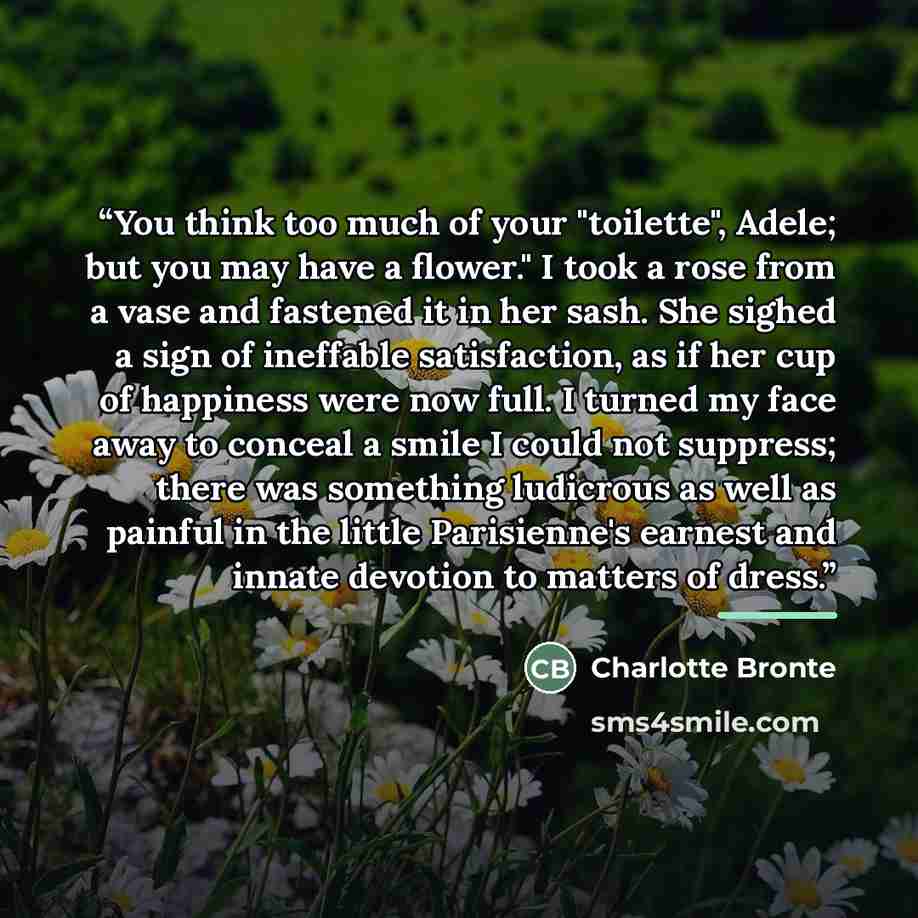 “You think too much of your "toilette", Adele; but you may have a flower." I took a rose from a vase and fastened it in her sash. She sighed a sign of ineffable satisfaction, as if her cup of happiness were now full. I turned my face away to conceal a smile I could not suppress; there was something…” quote by Charlotte Brontë