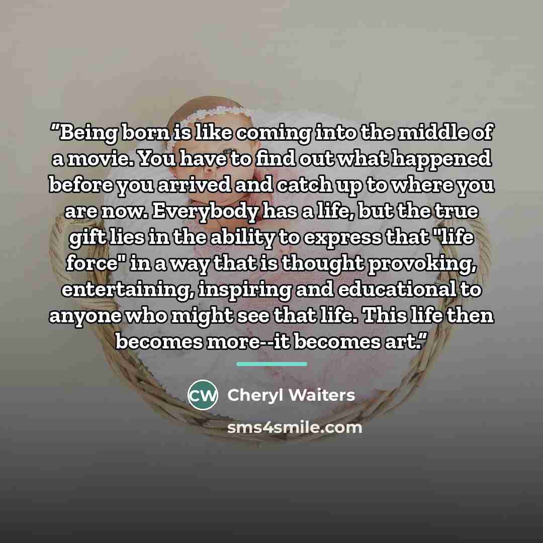 “Being born is like coming into the middle of a movie. You have to find out what happened before you arrived and catch up to where you are now. Everybody has a life, but the true gift lies in the ability to express that "life force" in a way that is thought provoking, entertaining, inspiring and…” quote by Cheryl Waiters