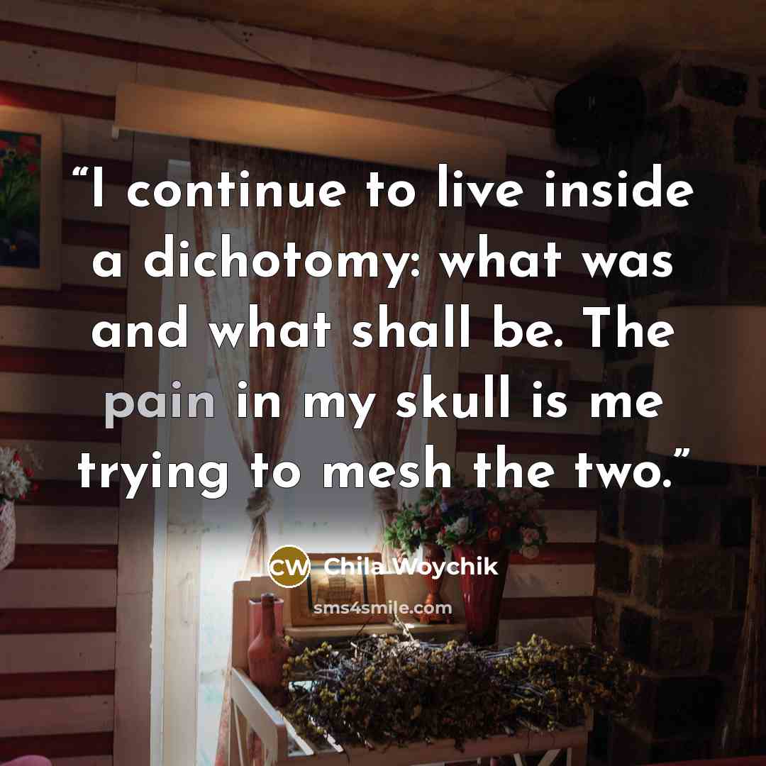 “I continue to live inside a dichotomy: what was and what shall be. The pain in my skull is me trying to mesh the two.” quote by Chila Woychik