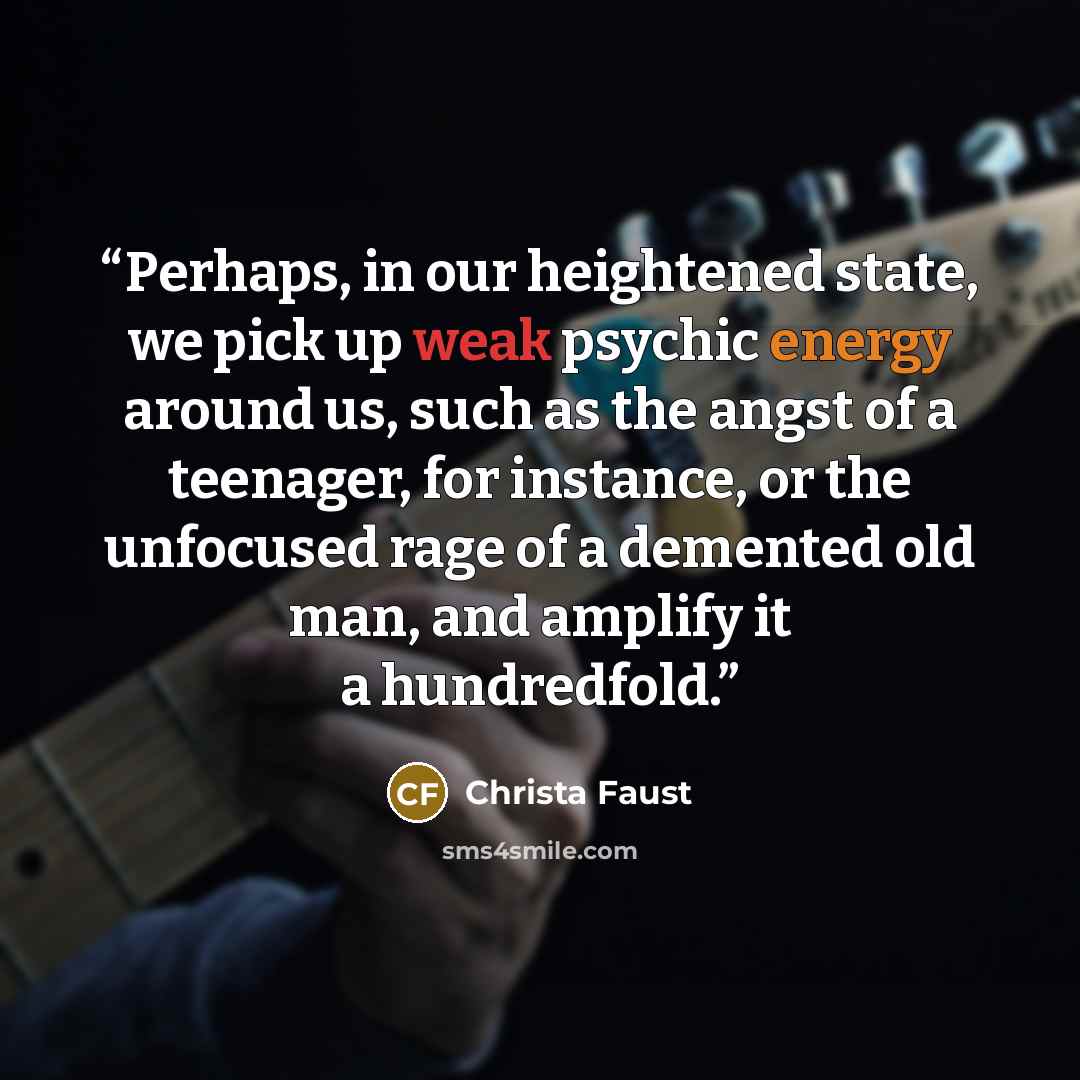 “Perhaps, in our heightened state, we pick up weak psychic energy around us, such as the angst of a teenager, for instance, or the unfocused rage of a demented old man, and amplify it a hundredfold.” quote by Christa Faust