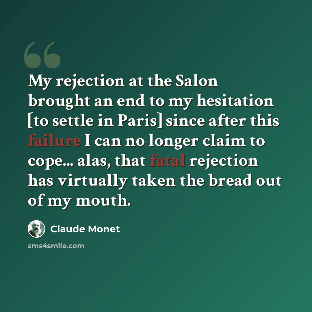 “My rejection at the Salon brought an end to my hesitation [to settle in Paris] since after this failure I can no longer claim to cope... alas, that fatal rejection has virtually taken the bread out of my mouth.” quote by Claude Monet
