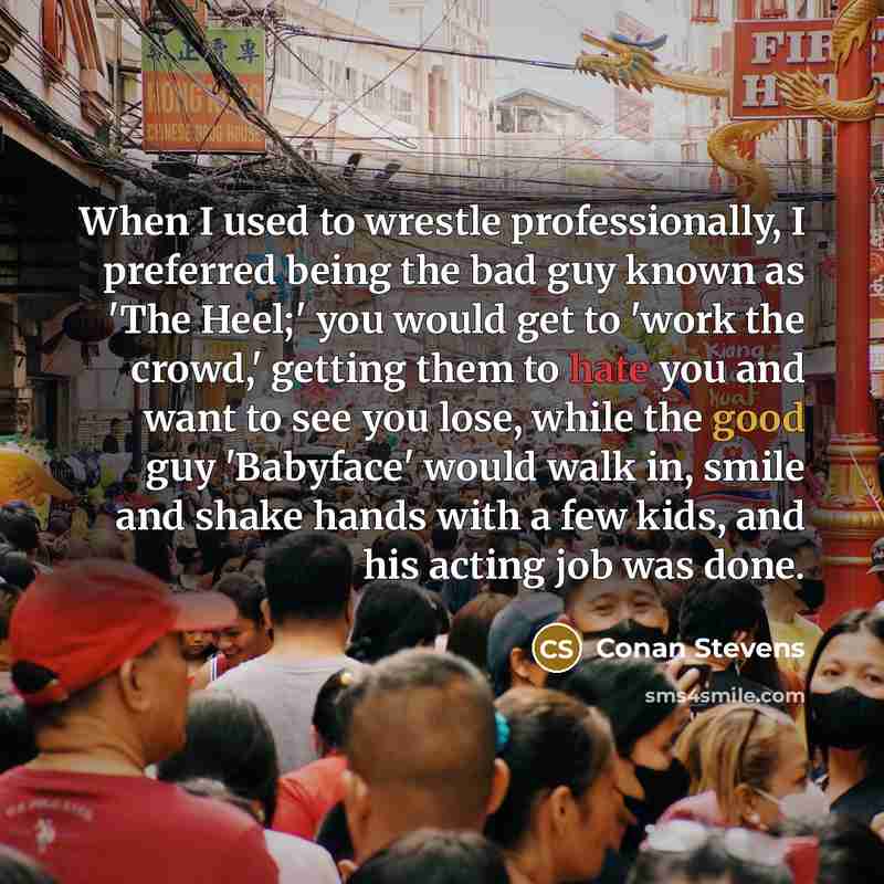 “When I used to wrestle professionally, I preferred being the bad guy known as 'The Heel;' you would get to 'work the crowd,' getting them to hate you and want to see you lose, while the good guy 'Babyface' would walk in, smile and shake hands with a few kids, and his acting job was done.” quote by Conan Stevens