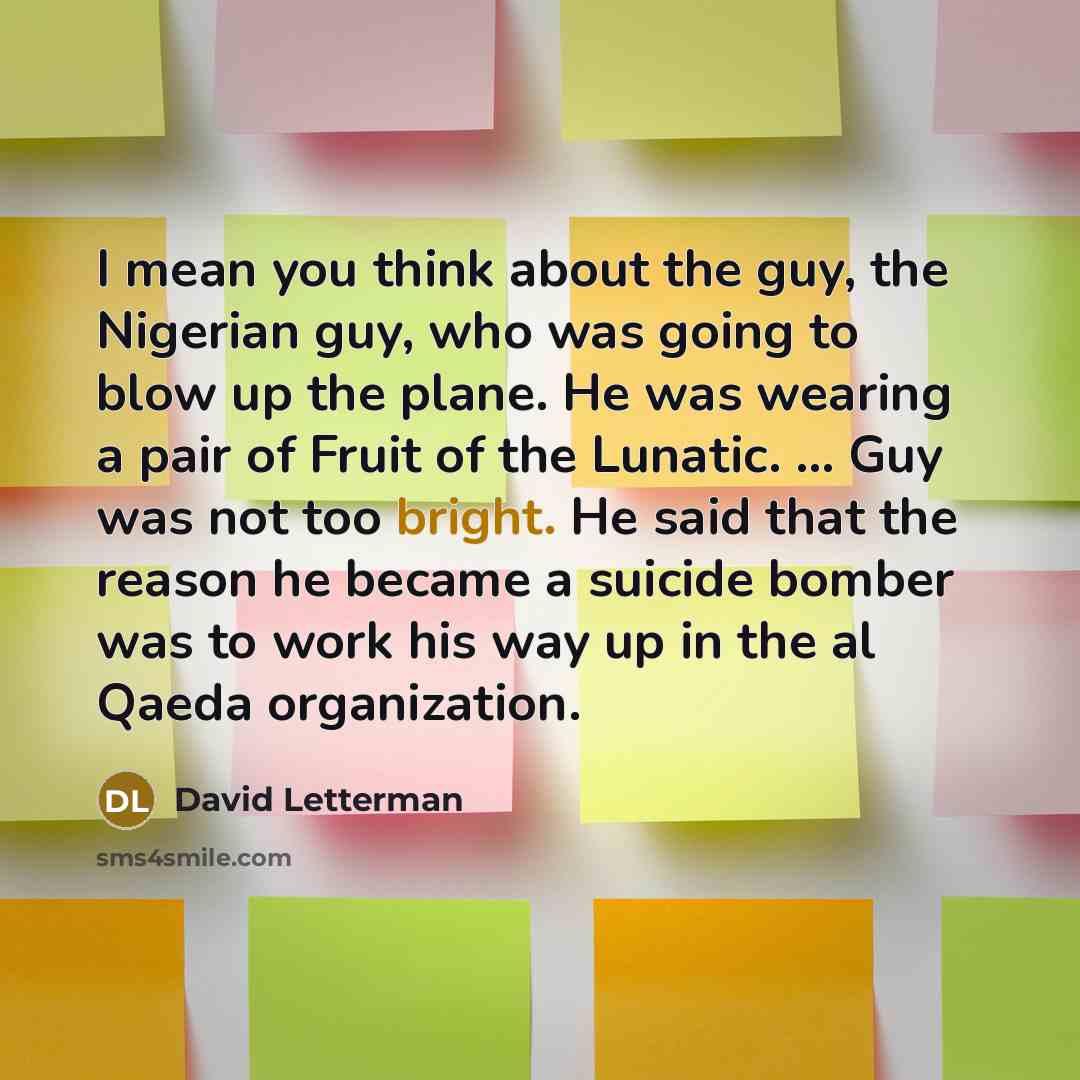 “I mean you think about the guy, the Nigerian guy, who was going to blow up the plane. He was wearing a pair of Fruit of the Lunatic. ... Guy was not too bright. He said that the reason he became a suicide bomber was to work his way up in the al Qaeda organization.” quote by David Letterman