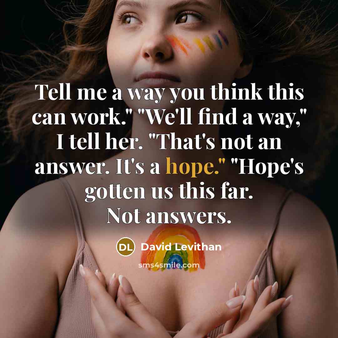 “Tell me a way you think this can work." "We'll find a way," I tell her. "That's not an answer. It's a hope." "Hope's gotten us this far. Not answers.” quote by David Levithan