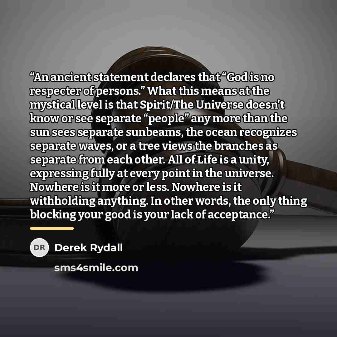“An ancient statement declares that “God is no respecter of persons.” What this means at the mystical level is that Spirit/The Universe doesn’t know or see separate “people” any more than the sun sees separate sunbeams, the ocean recognizes separate waves, or a tree views the branches as separate…” quote by Derek Rydall