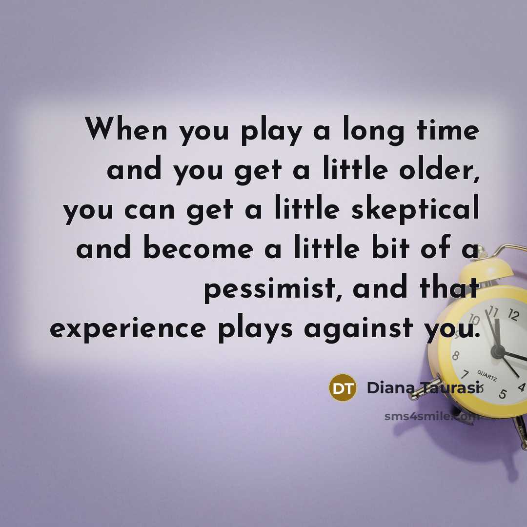“When you play a long time and you get a little older, you can get a little skeptical and become a little bit of a pessimist, and that experience plays against you.” quote by Diana Taurasi