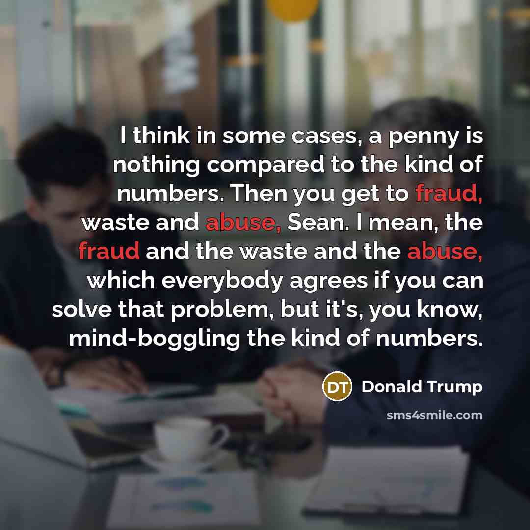 “I think in some cases, a penny is nothing compared to the kind of numbers. Then you get to fraud, waste and abuse, Sean. I mean, the fraud and the waste and the abuse, which everybody agrees if you can solve that problem, but it's, you know, mind-boggling the kind of numbers.” quote by Donald Trump