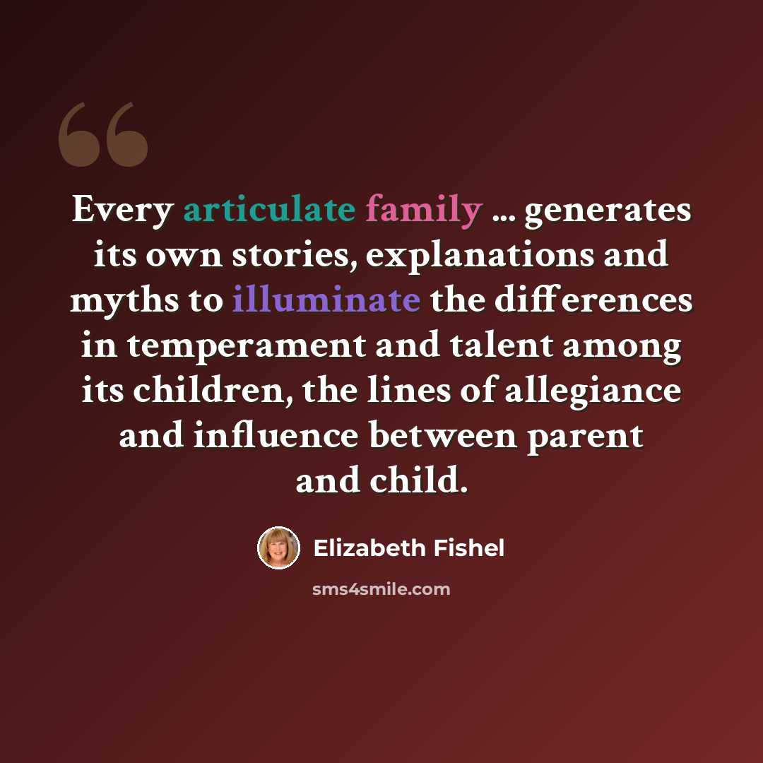 “Every articulate family ... generates its own stories, explanations and myths to illuminate the differences in temperament and talent among its children, the lines of allegiance and influence between parent and child.” quote by Elizabeth Fishel
