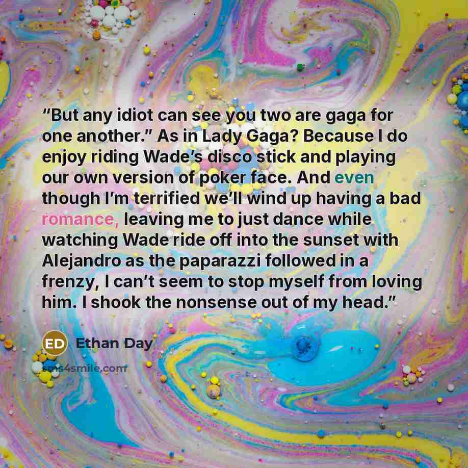 “But any idiot can see you two are gaga for one another.”﻿ As in Lady Gaga? Because I do enjoy riding Wade’s disco stick and﻿ playing our own version of poker face. And even though I’m terrified we’ll﻿ wind up having a bad romance, leaving me to just dance while watching Wade ride off into the…” quote by Ethan Day