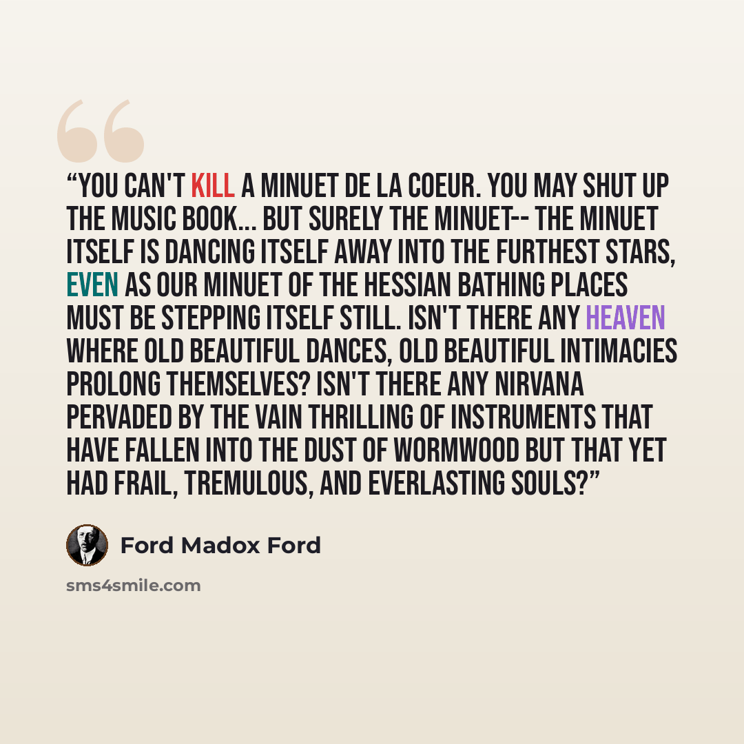 “You can't kill a minuet de la coeur. You may shut up the music book... but surely the minuet-- the minuet itself is dancing itself away into the furthest stars, even as our minuet of the Hessian bathing places must be stepping itself still. Isn't there any heaven where old beautiful dances, old…” quote by Ford Madox Ford