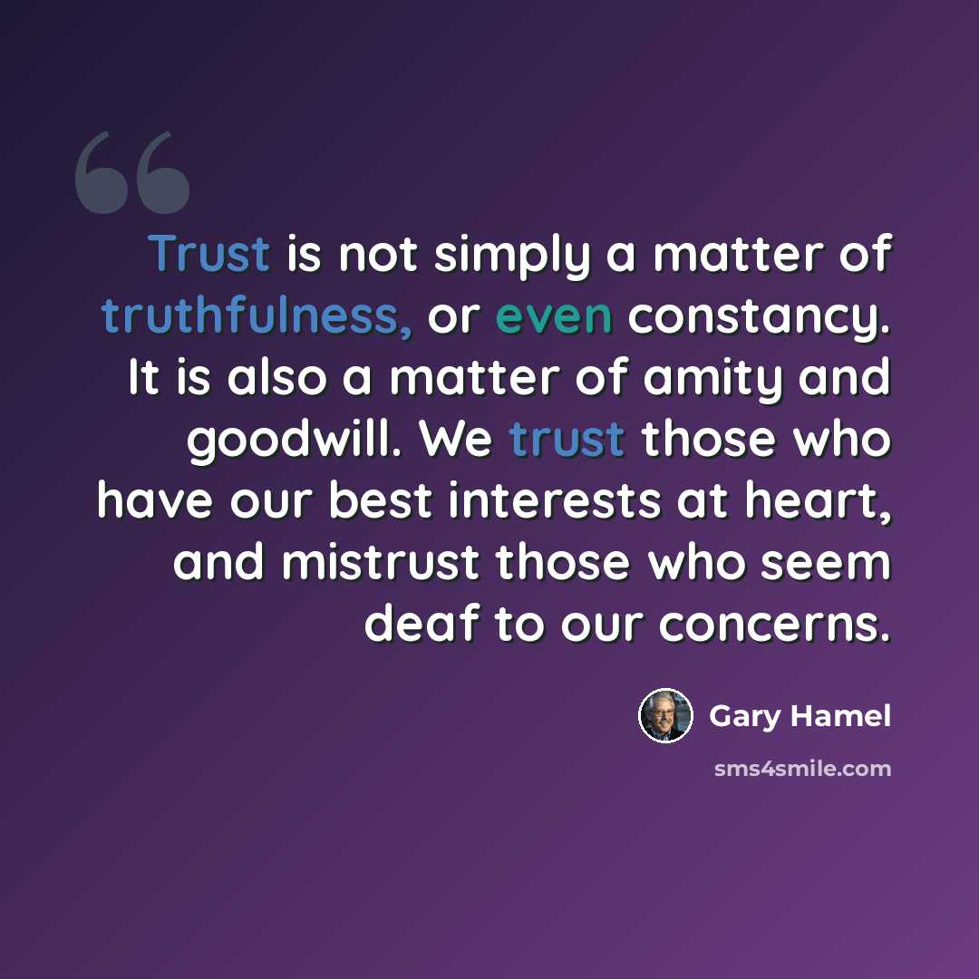 “Trust is not simply a matter of truthfulness, or even constancy. It is also a matter of amity and goodwill. We trust those who have our best interests at heart, and mistrust those who seem deaf to our concerns.” quote by Gary Hamel