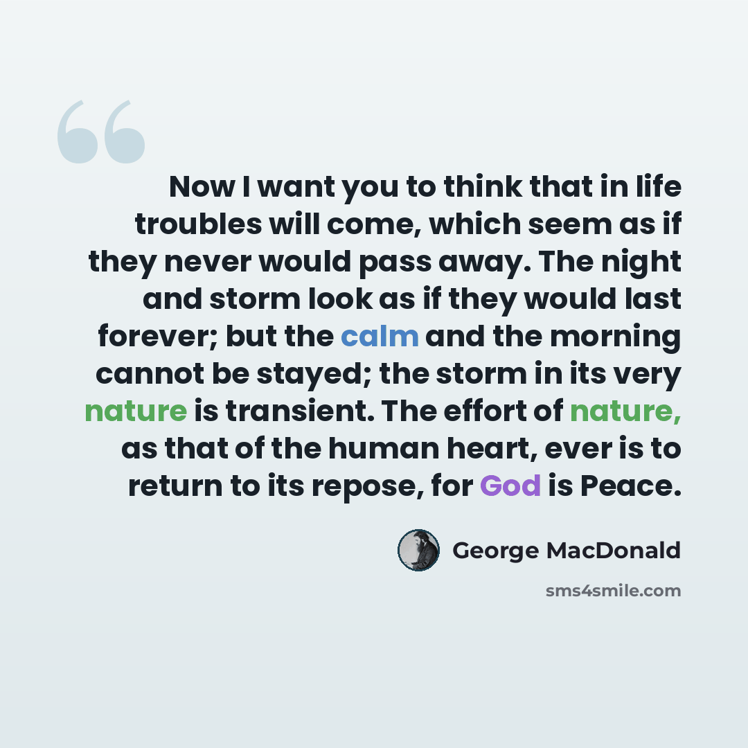 “Now I want you to think that in life troubles will come, which seem as if they never would pass away. The night and storm look as if they would last forever; but the calm and the morning cannot be stayed; the storm in its very nature is transient. The effort of nature, as that of the human heart…” quote by George MacDonald
