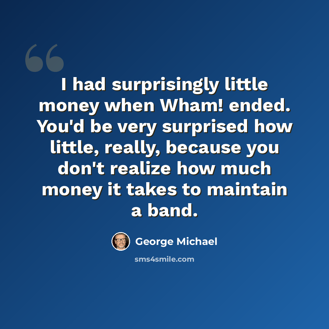 “I had surprisingly little money when Wham! ended. You'd be very surprised how little, really, because you don't realize how much money it takes to maintain a band.” quote by George Michael