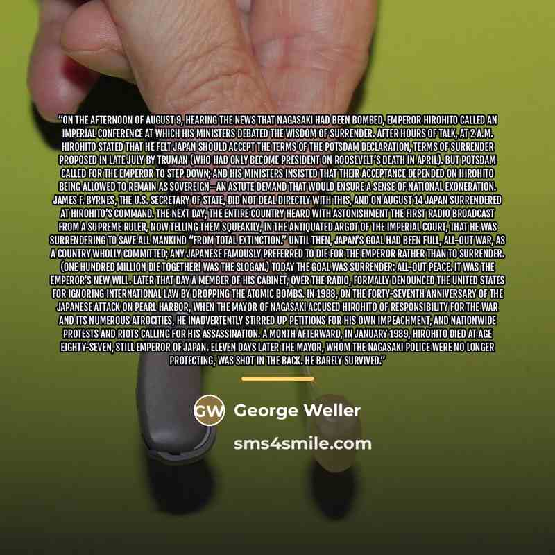“On the afternoon of August 9, hearing the news that Nagasaki had been bombed, Emperor Hirohito called an imperial conference at which his ministers debated the wisdom of surrender. After hours of talk, at 2 a.m. Hirohito stated that he felt Japan should accept the terms of the Potsdam Declaration…” quote by George Weller