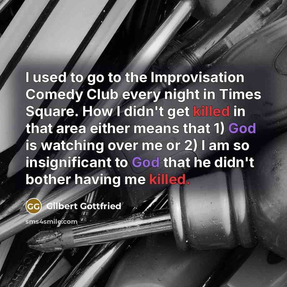“I used to go to the Improvisation Comedy Club every night in Times Square. How I didn't get killed in that area either means that 1) God is watching over me or 2) I am so insignificant to God that he didn't bother having me killed.” quote by Gilbert Gottfried