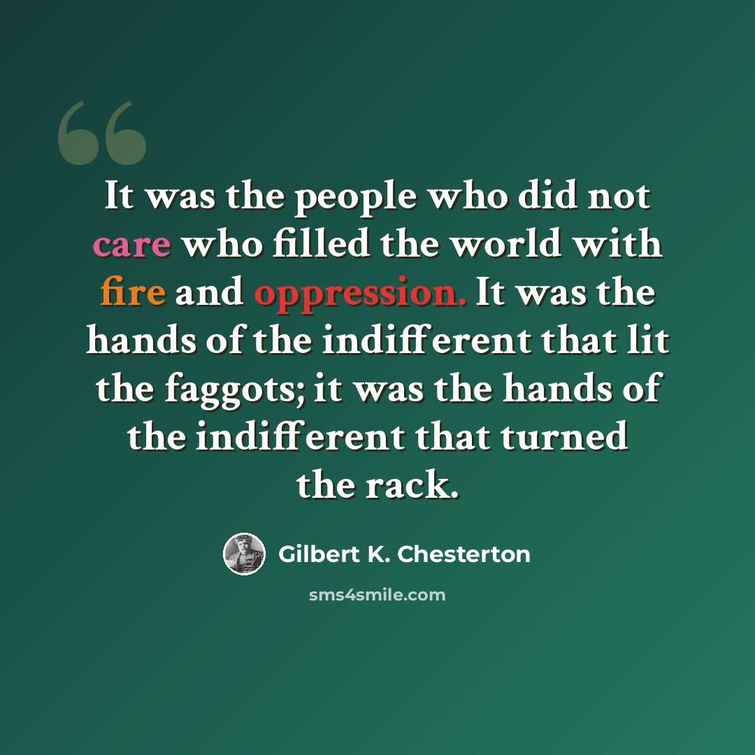 “It was the people who did not care who filled the world with fire and oppression. It was the hands of the indifferent that lit the faggots; it was the hands of the indifferent that turned the rack.” quote by Gilbert K. Chesterton