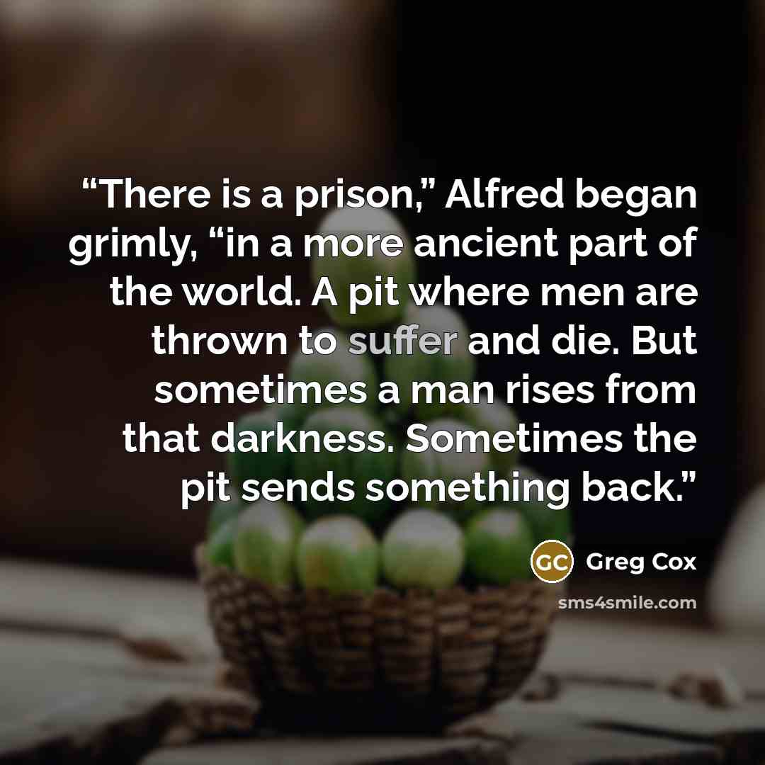 “There is a prison,” Alfred began grimly, “in a more ancient part of the world. A pit where men are thrown to suffer and die. But sometimes a man rises from that darkness. Sometimes the pit sends something back.” quote by Greg Cox