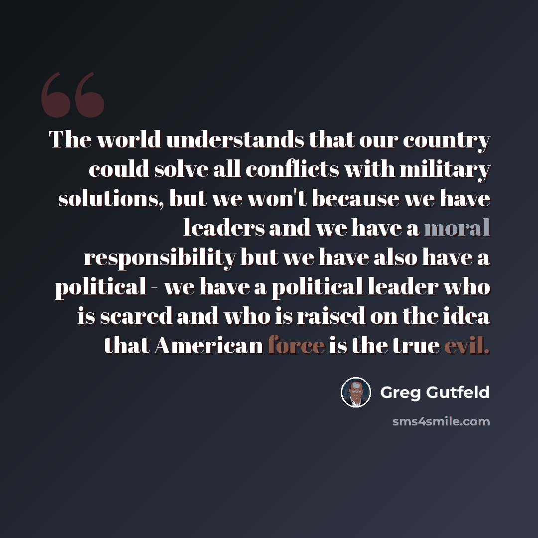 “The world understands that our country could solve all conflicts with military solutions, but we won't because we have leaders and we have a moral responsibility but we have also have a political - we have a political leader who is scared and who is raised on the idea that American force is the…” quote by Greg Gutfeld