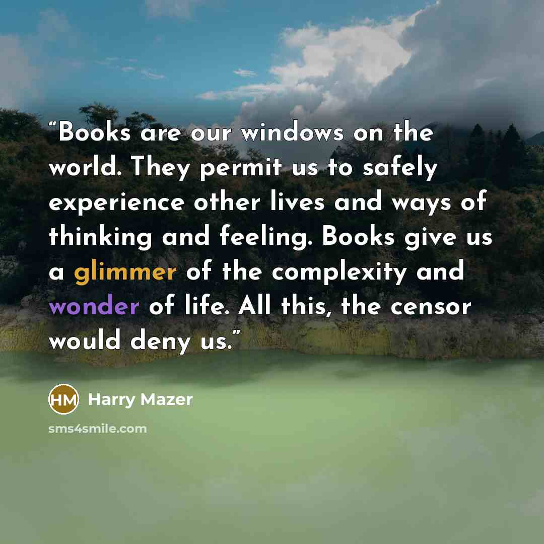 “Books are our windows on the world. They permit us to safely experience other lives and ways of thinking and feeling. Books give us a glimmer of the complexity and wonder of life. All this, the censor would deny us.” quote by Harry Mazer