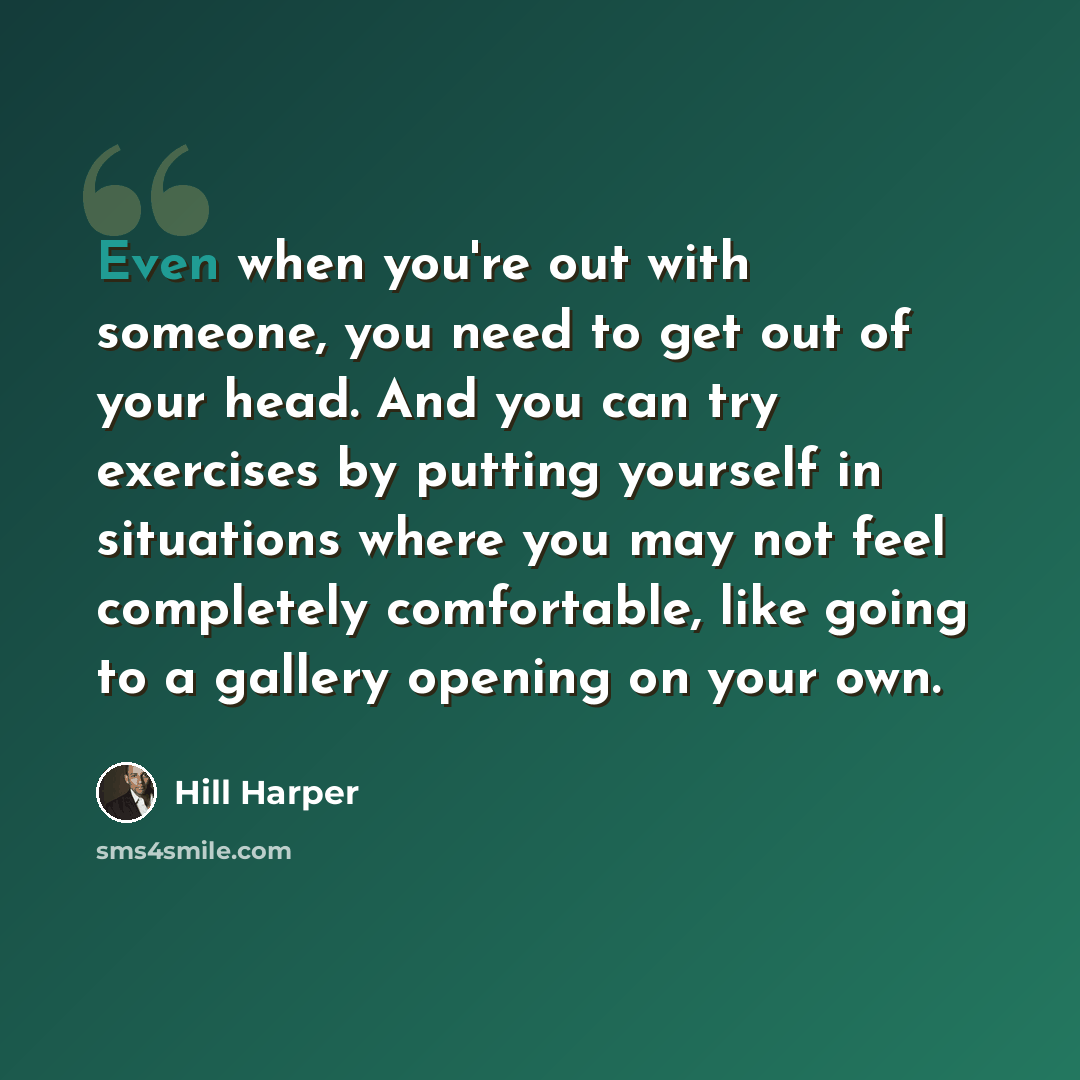 “Even when you're out with someone, you need to get out of your head. And you can try exercises by putting yourself in situations where you may not feel completely comfortable, like going to a gallery opening on your own.” quote by Hill Harper