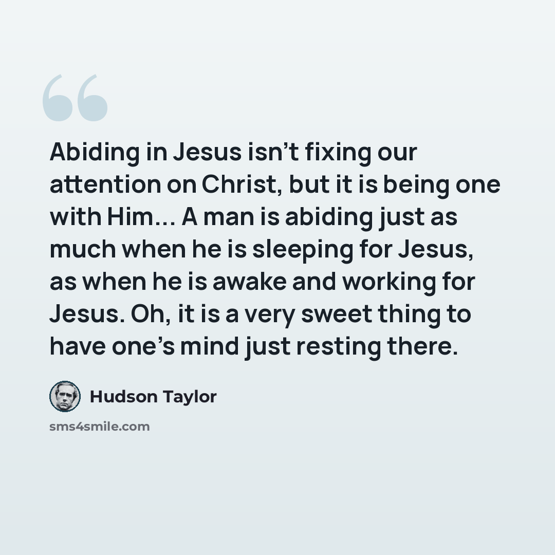 “Abiding in Jesus isn't fixing our attention on Christ, but it is being one with Him... A man is abiding just as much when he is sleeping for Jesus, as when he is awake and working for Jesus. Oh, it is a very sweet thing to have one's mind just resting there.” quote by Hudson Taylor