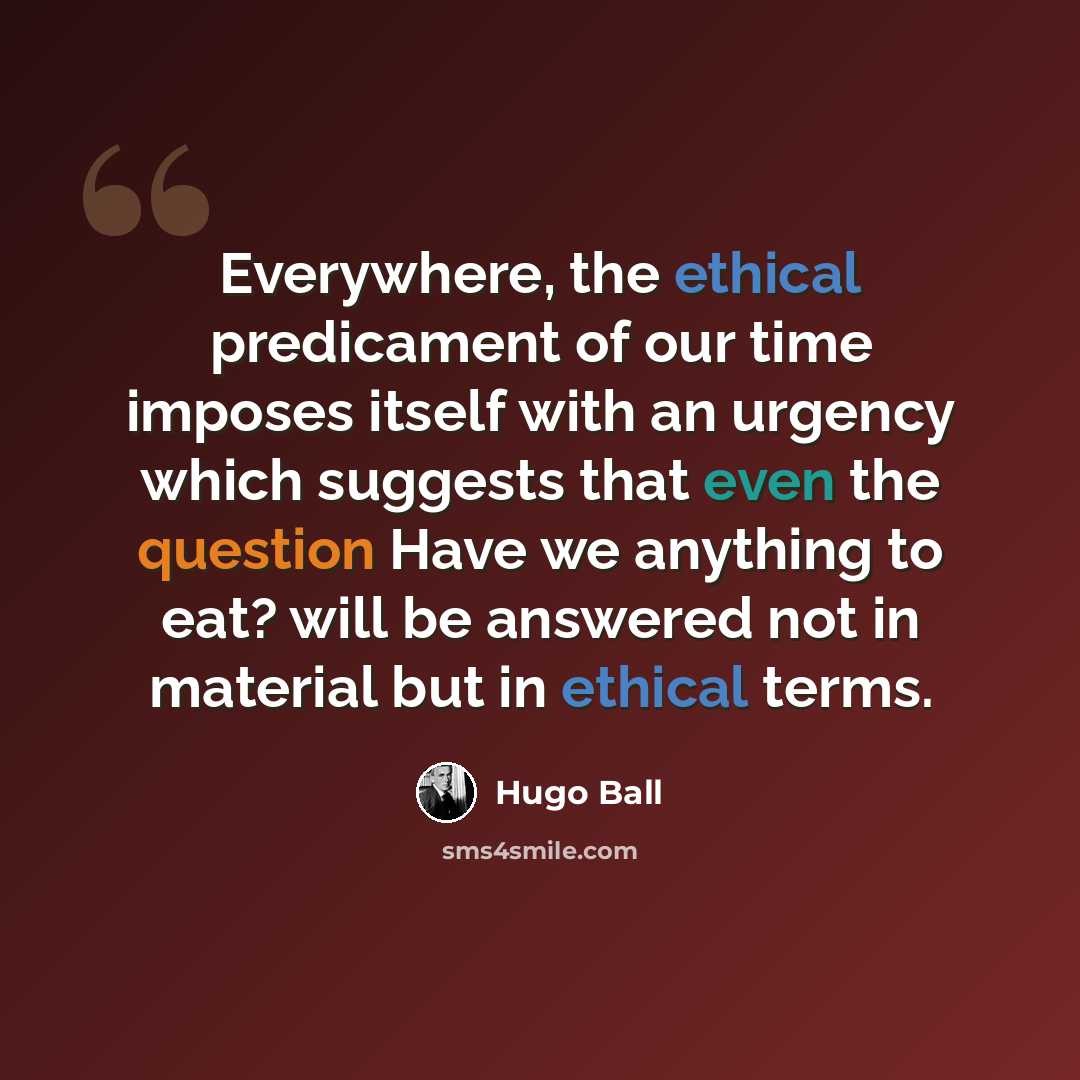 “Everywhere, the ethical predicament of our time imposes itself with an urgency which suggests that even the question Have we anything to eat? will be answered not in material but in ethical terms.” quote by Hugo Ball