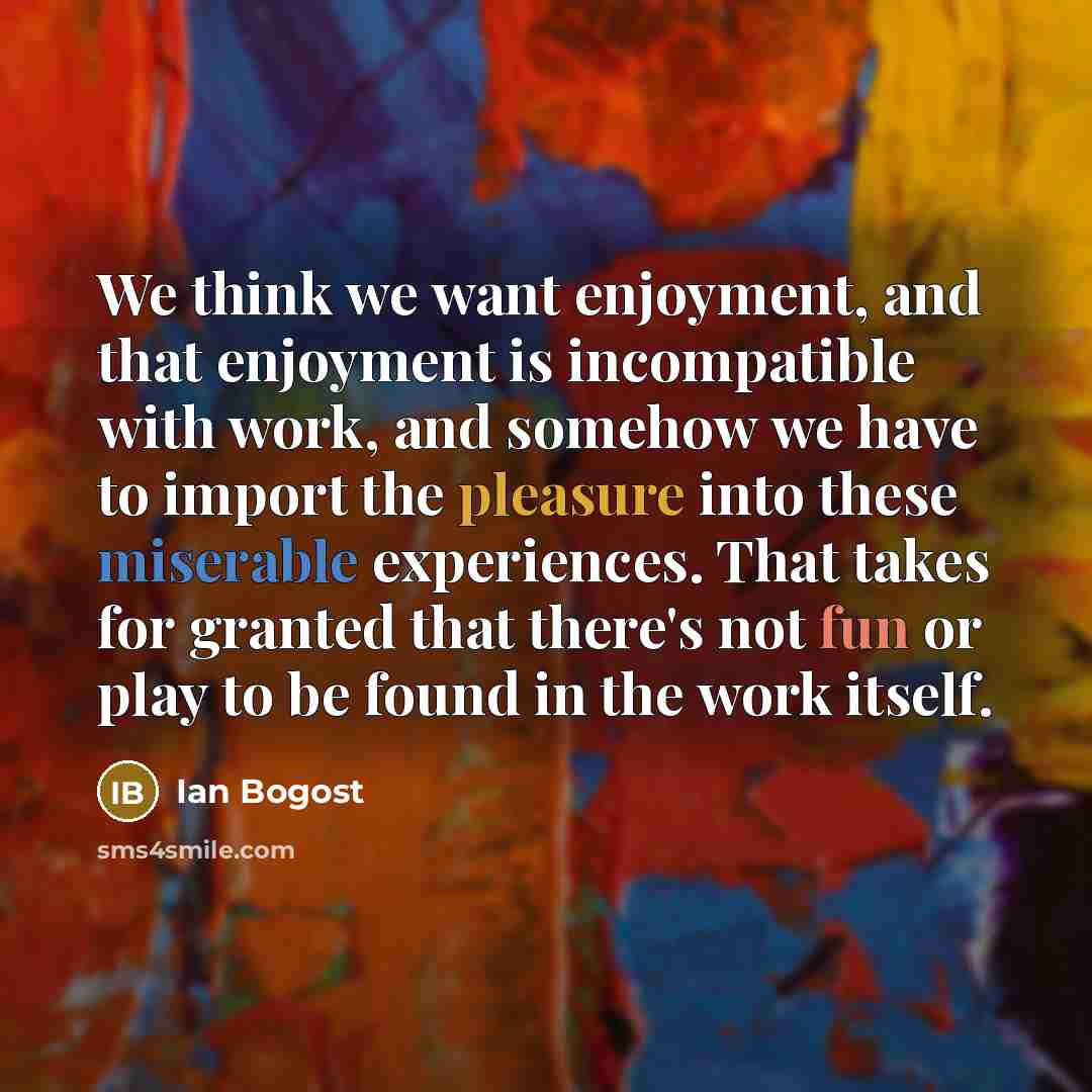 “We think we want enjoyment, and that enjoyment is incompatible with work, and somehow we have to import the pleasure into these miserable experiences. That takes for granted that there's not fun or play to be found in the work itself.” quote by Ian Bogost