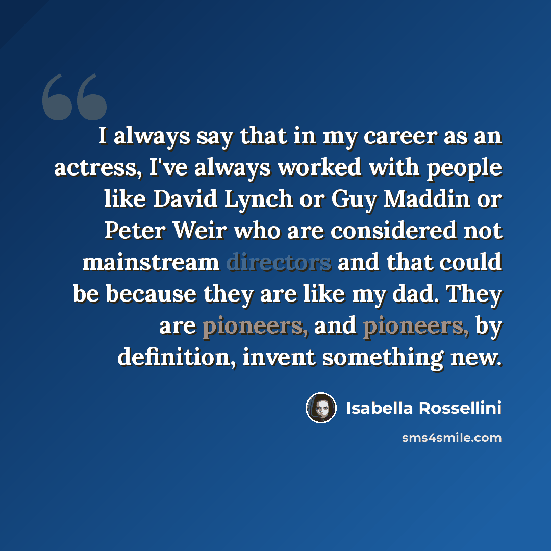 “I always say that in my career as an actress, I've always worked with people like David Lynch or Guy Maddin or Peter Weir who are considered not mainstream directors and that could be because they are like my dad. They are pioneers, and pioneers, by definition, invent something new.” quote by Isabella Rossellini