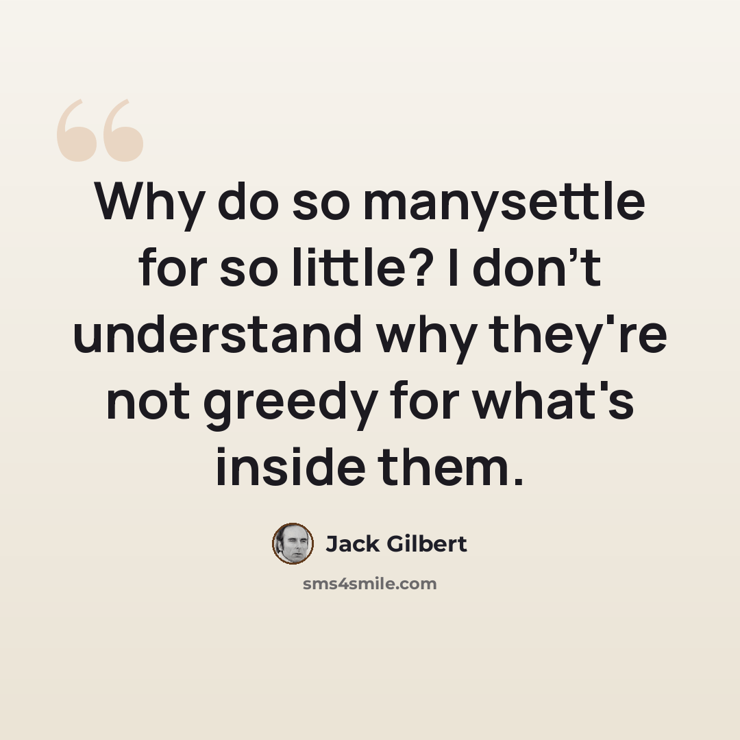 “Why do so manysettle for so little? I don't understand why they're not greedy for what's inside them.” quote by Jack Gilbert