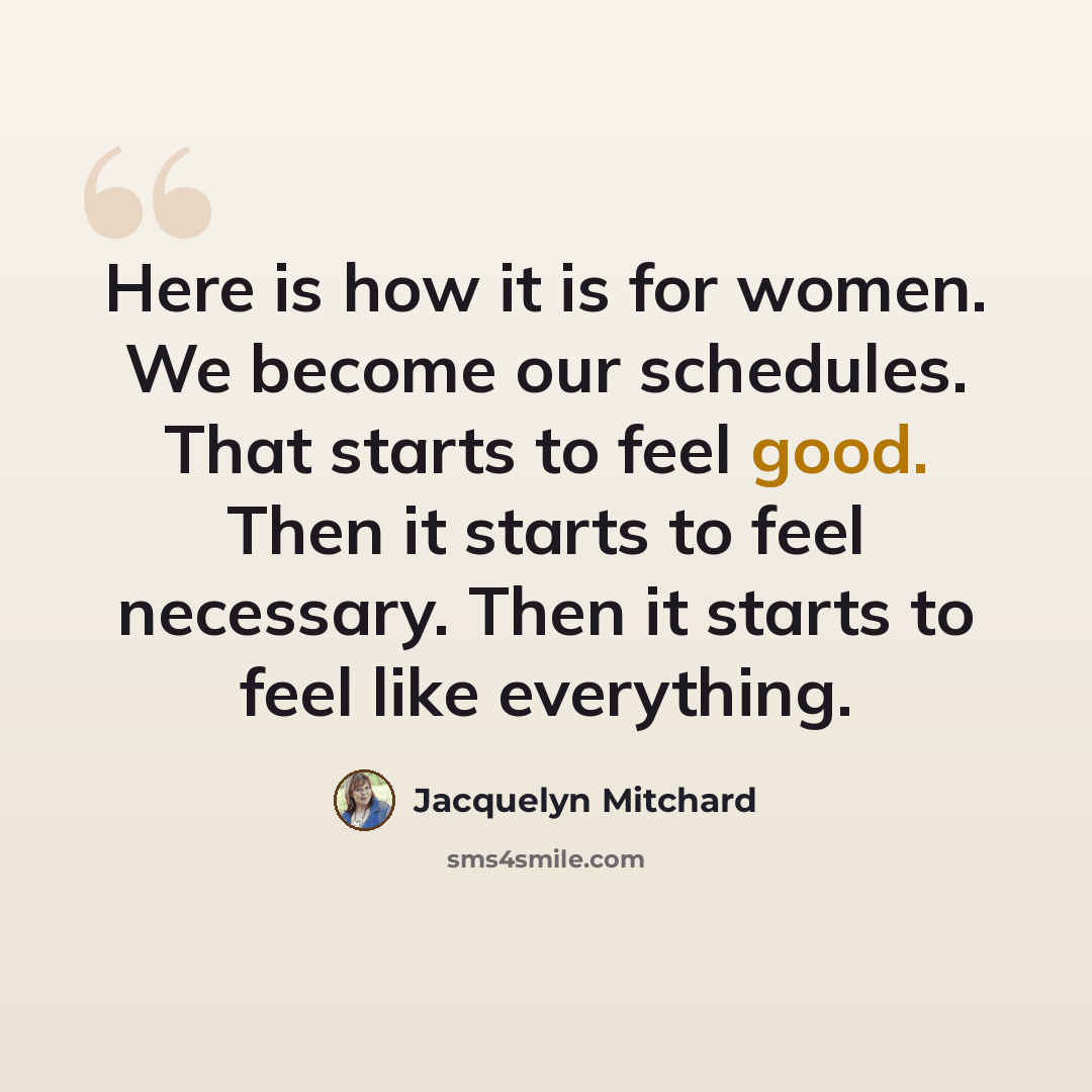 “Here is how it is for women. We become our schedules. That starts to feel good. Then it starts to feel necessary. Then it starts to feel like everything.” quote by Jacquelyn Mitchard