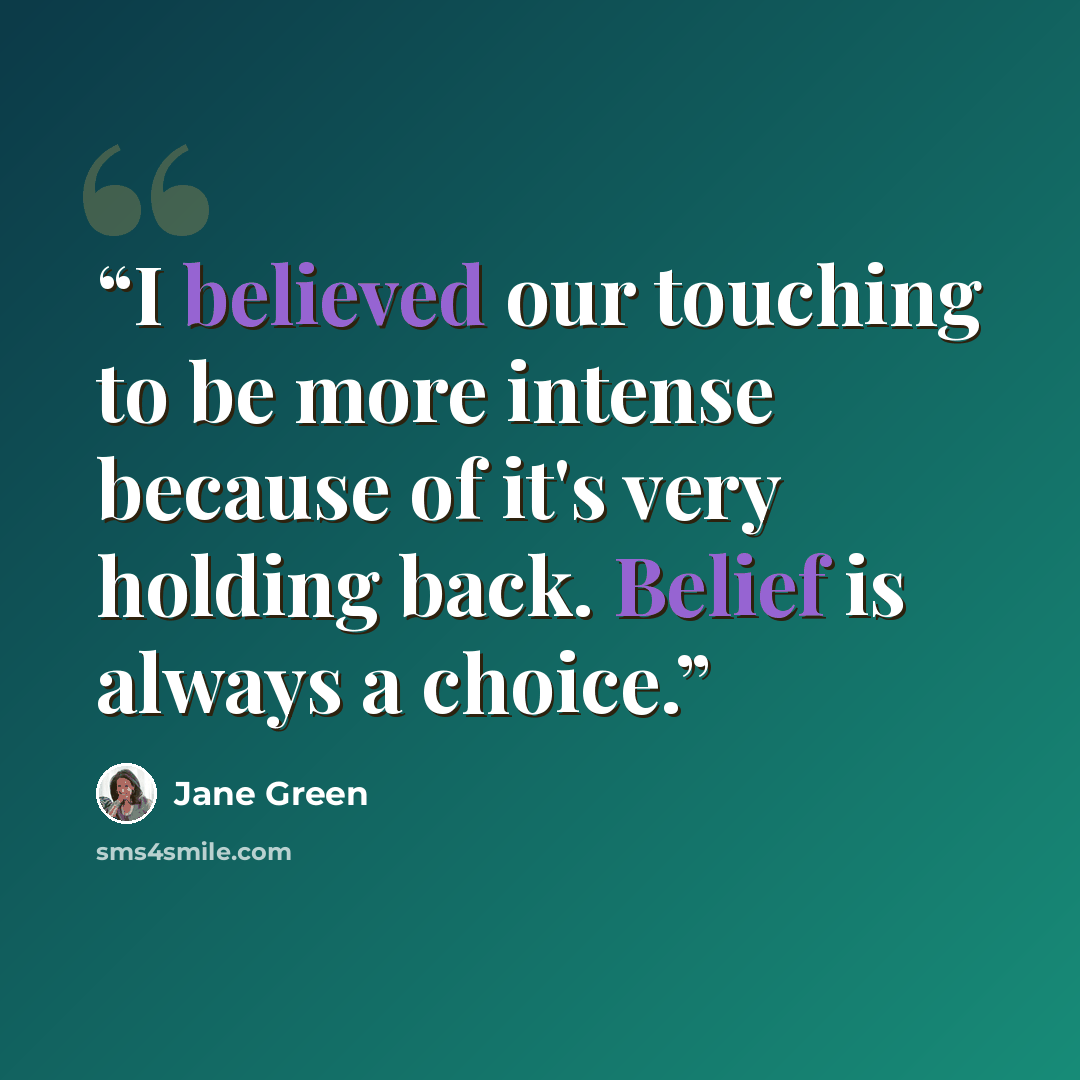 “I believed our touching to be more intense because of it's very holding back. Belief is always a choice.” quote by Jane Green