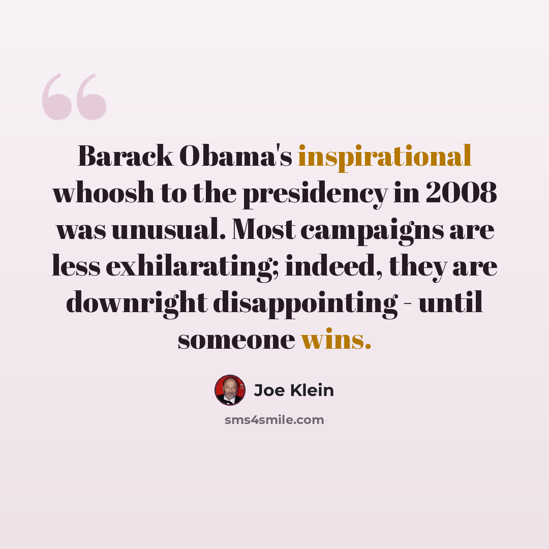 “Barack Obama's inspirational whoosh to the presidency in 2008 was unusual. Most campaigns are less exhilarating; indeed, they are downright disappointing - until someone wins.” quote by Joe Klein