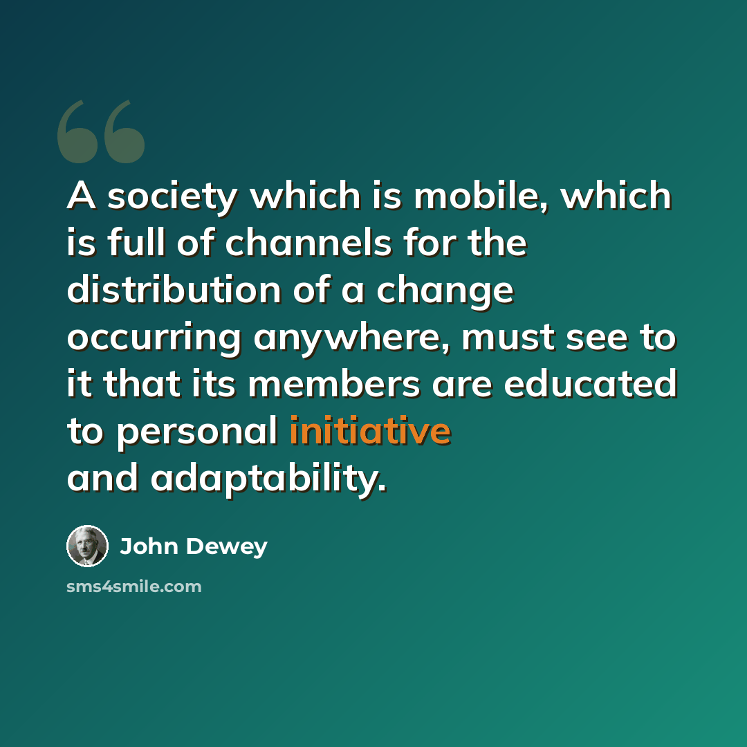 “A society which is mobile, which is full of channels for the distribution of a change occurring anywhere, must see to it that its members are educated to personal initiative and adaptability.” quote by John Dewey