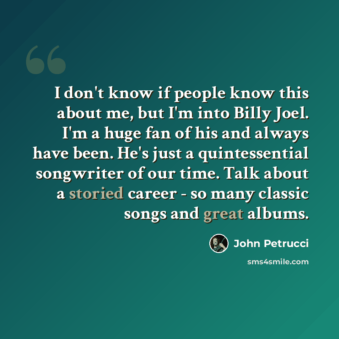 “I don't know if people know this about me, but I'm into Billy Joel. I'm a huge fan of his and always have been. He's just a quintessential songwriter of our time. Talk about a storied career - so many classic songs and great albums.” quote by John Petrucci