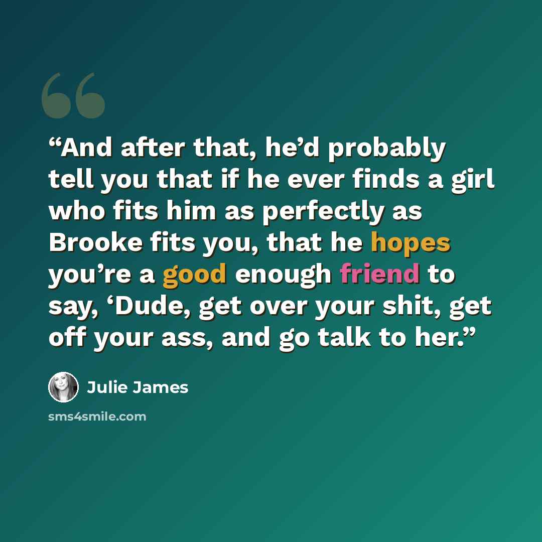 “And after that, he’d probably tell you that if he ever finds a girl who fits him as perfectly as Brooke fits you, that he hopes you’re a good enough friend to say, ‘Dude, get over your shit, get off your ass, and go talk to her.” quote by Julie James