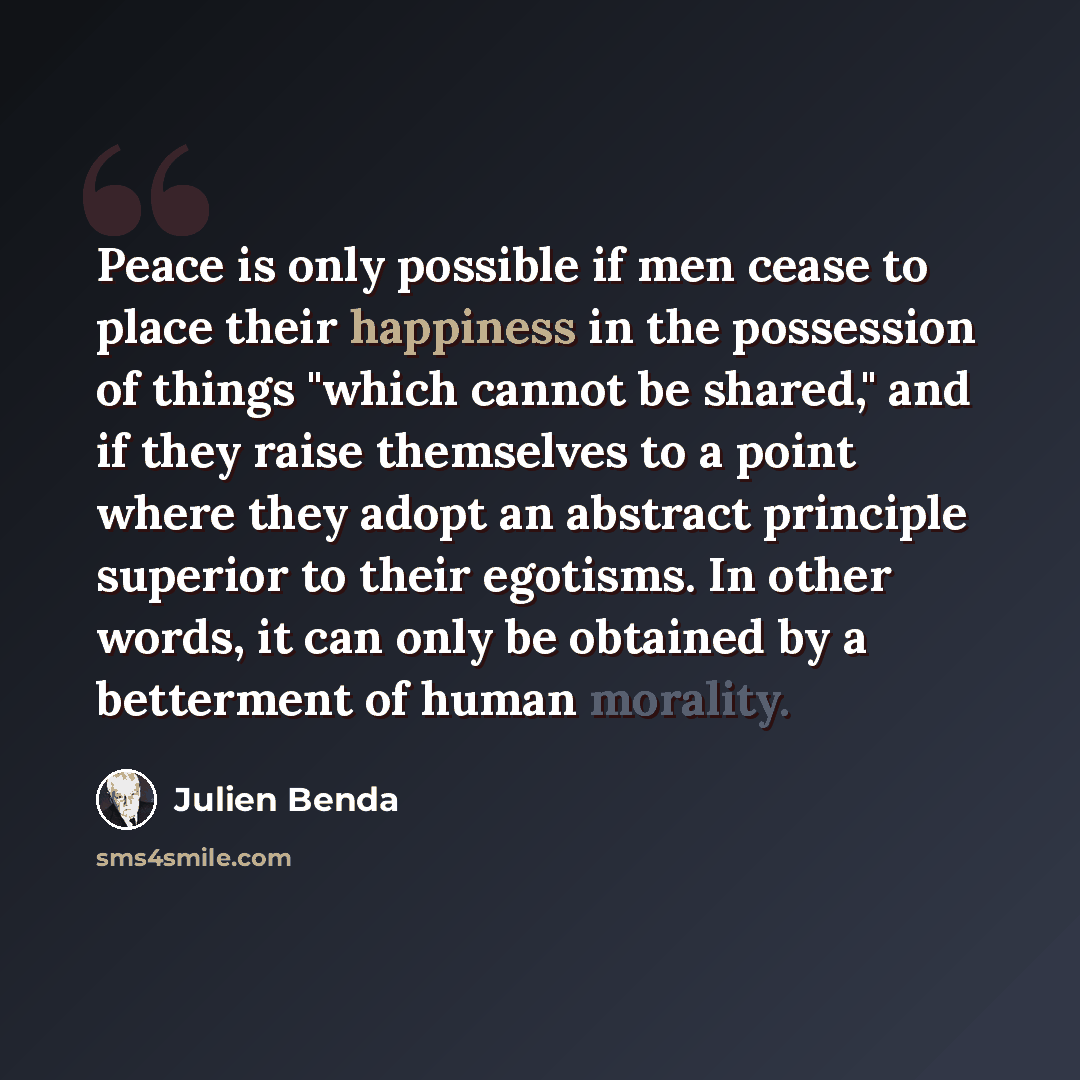 “Peace is only possible if men cease to place their happiness in the possession of things "which cannot be shared," and if they raise themselves to a point where they adopt an abstract principle superior to their egotisms. In other words, it can only be obtained by a betterment of human morality.” quote by Julien Benda